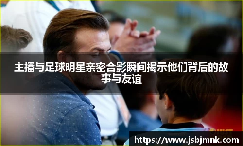 主播与足球明星亲密合影瞬间揭示他们背后的故事与友谊