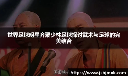 世界足球明星齐聚少林足球探讨武术与足球的完美结合