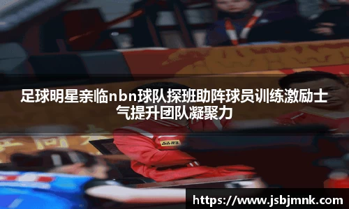 足球明星亲临nbn球队探班助阵球员训练激励士气提升团队凝聚力